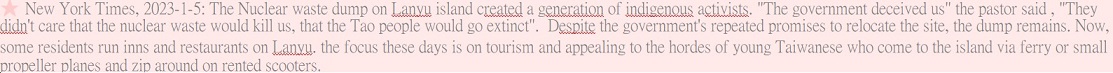 New York Times, 2023-1-5: The Nuclear waste dump on Lanyu island created a generation of indigenous activists. "The government deceived us" the pastor said , "They didn't care that the nuclear waste would kill us, that the Tao people would go extinct".  Despite the government's repeated promises to relocate the site, the dump remains. Now, some residents run inns and restaurants on Lanyu. the focus these days is on tourism